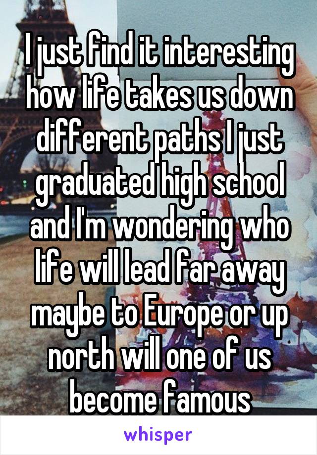 I just find it interesting how life takes us down different paths I just graduated high school and I'm wondering who life will lead far away maybe to Europe or up north will one of us become famous