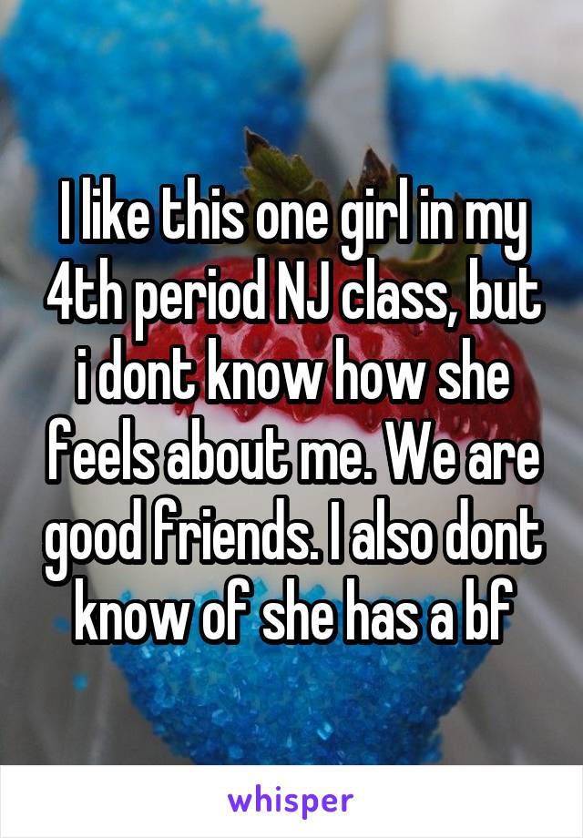 I like this one girl in my 4th period NJ class, but i dont know how she feels about me. We are good friends. I also dont know of she has a bf