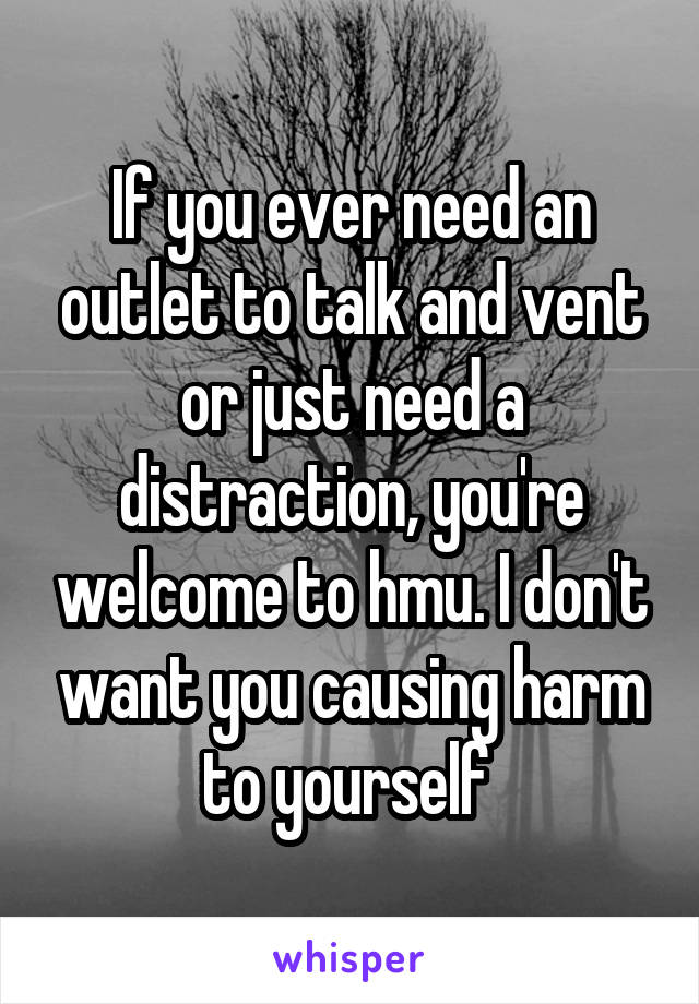 If you ever need an outlet to talk and vent or just need a distraction, you're welcome to hmu. I don't want you causing harm to yourself 