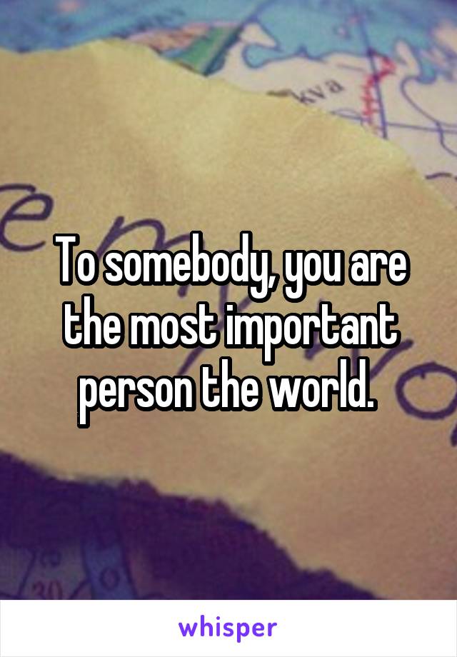 To somebody, you are the most important person the world. 