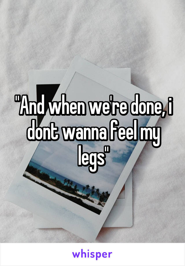 "And when we're done, i dont wanna feel my legs"