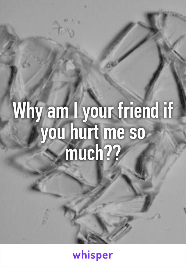 Why am I your friend if you hurt me so much??