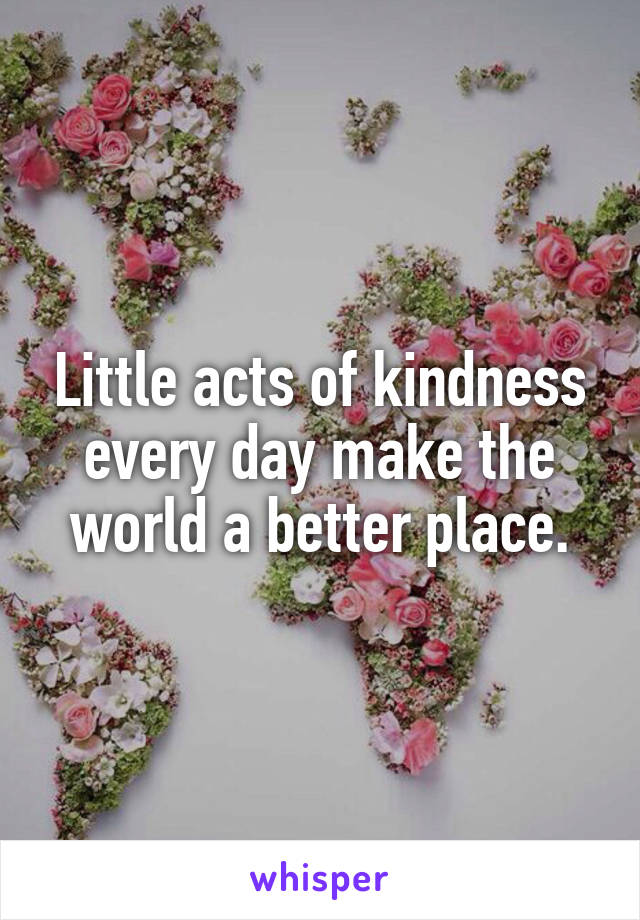 Little acts of kindness every day make the world a better place.