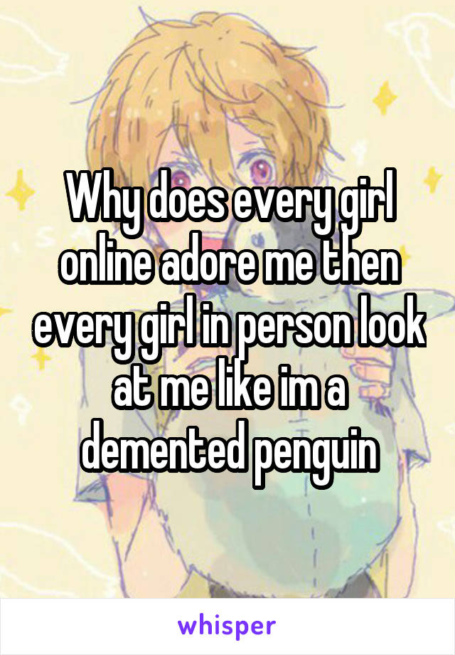 Why does every girl online adore me then every girl in person look at me like im a demented penguin