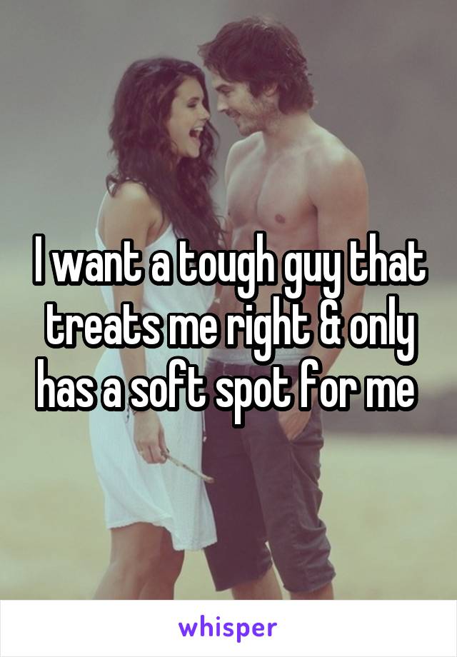 I want a tough guy that treats me right & only has a soft spot for me 