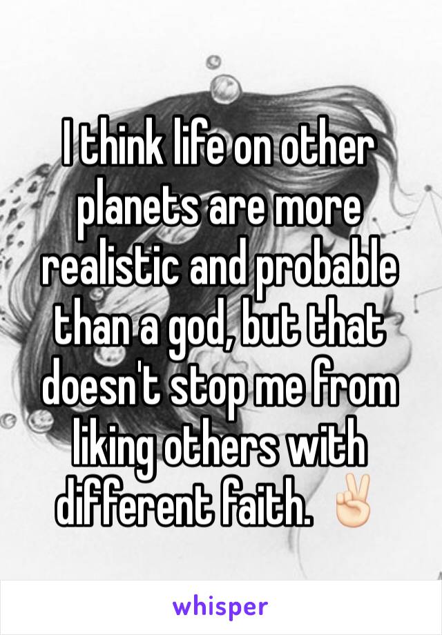 I think life on other planets are more realistic and probable than a god, but that doesn't stop me from liking others with different faith. ✌🏻