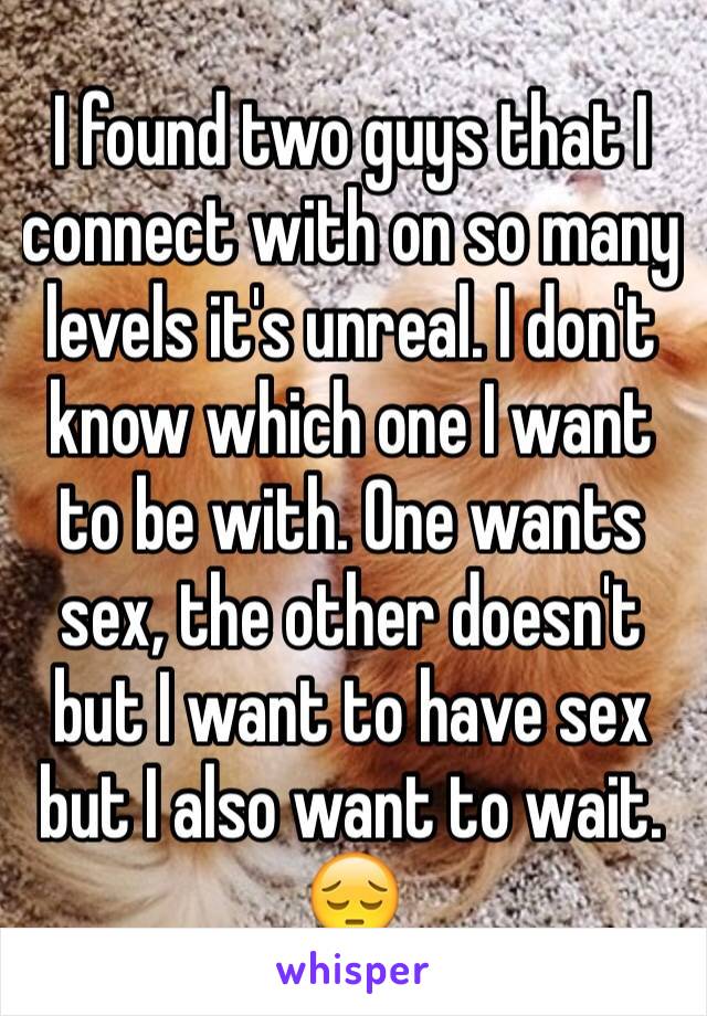 I found two guys that I connect with on so many levels it's unreal. I don't know which one I want to be with. One wants sex, the other doesn't but I want to have sex but I also want to wait. 😔 