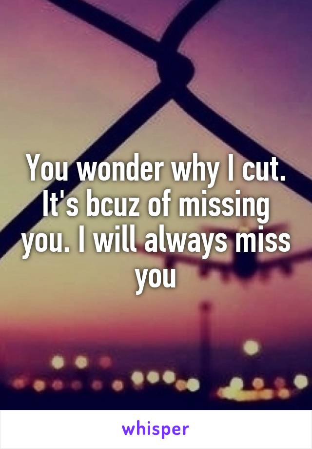 You wonder why I cut. It's bcuz of missing you. I will always miss you