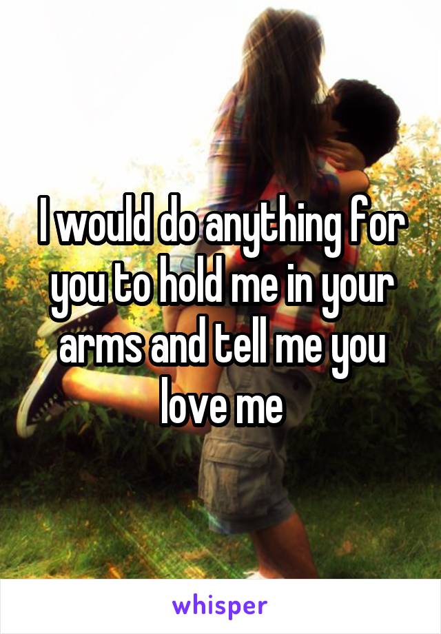 I would do anything for you to hold me in your arms and tell me you love me