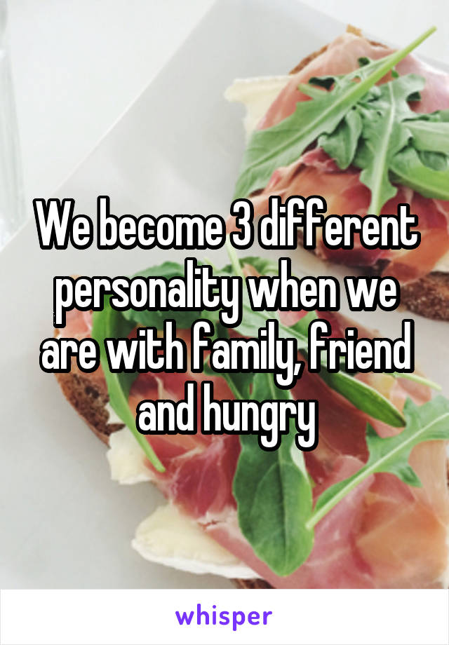 We become 3 different personality when we are with family, friend and hungry