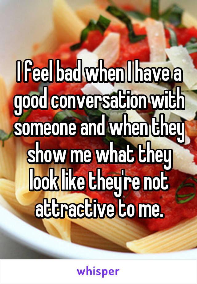 I feel bad when I have a good conversation with someone and when they show me what they look like they're not attractive to me.