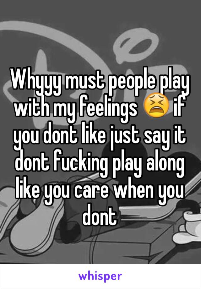 Whyyy must people play with my feelings 😫 if you dont like just say it dont fucking play along like you care when you dont