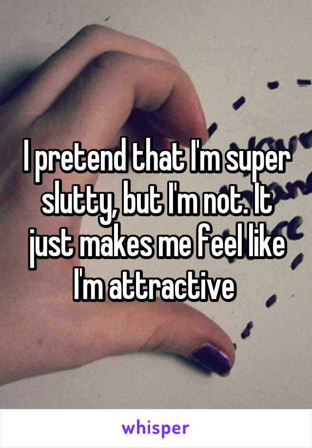 I pretend that I'm super slutty, but I'm not. It just makes me feel like I'm attractive 