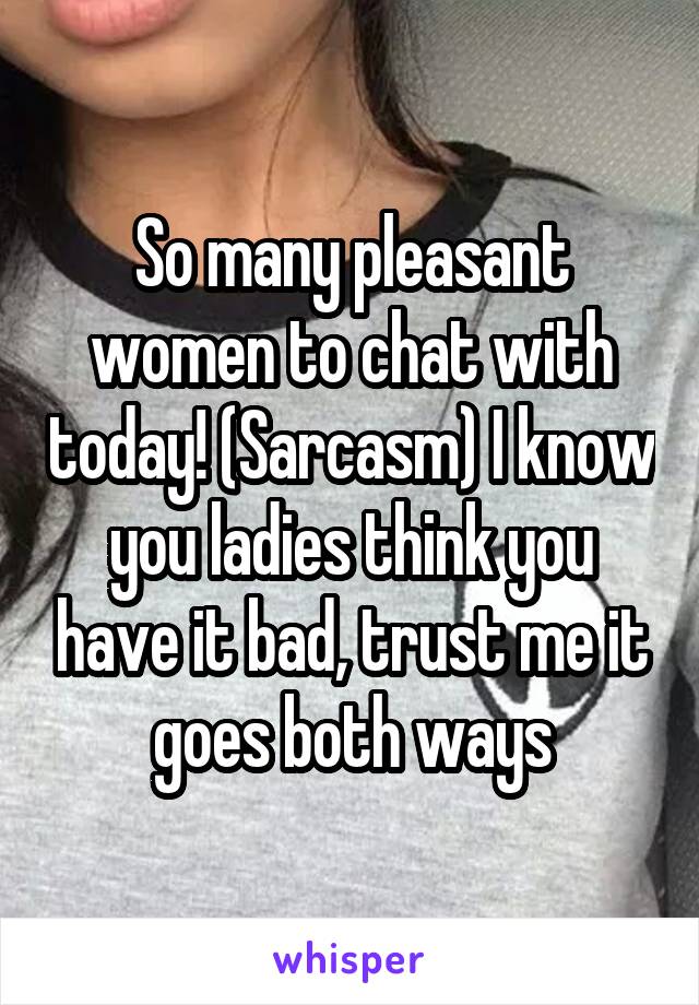 So many pleasant women to chat with today! (Sarcasm) I know you ladies think you have it bad, trust me it goes both ways