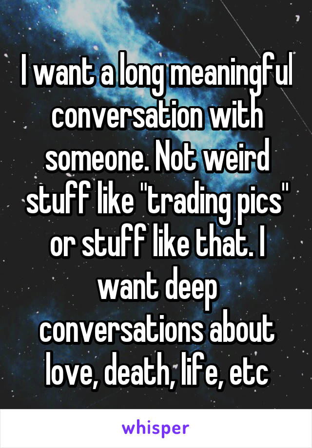 I want a long meaningful conversation with someone. Not weird stuff like "trading pics" or stuff like that. I want deep conversations about love, death, life, etc