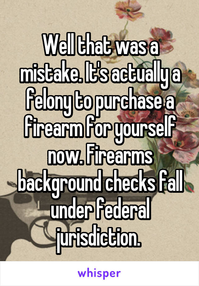 Well that was a mistake. It's actually a felony to purchase a firearm for yourself now. Firearms background checks fall under federal jurisdiction. 