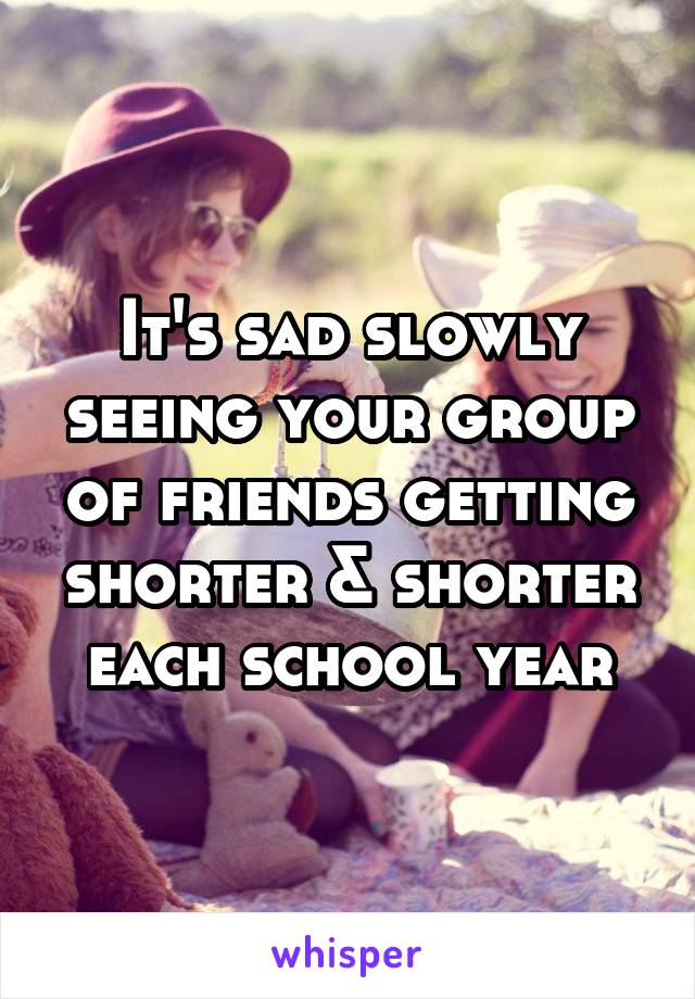 It's sad slowly seeing your group of friends getting shorter & shorter each school year