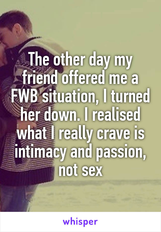 The other day my friend offered me a FWB situation, I turned her down. I realised what I really crave is intimacy and passion, not sex