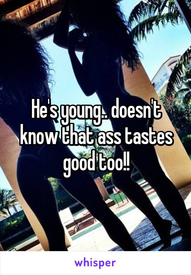 He's young.. doesn't know that ass tastes good too!!