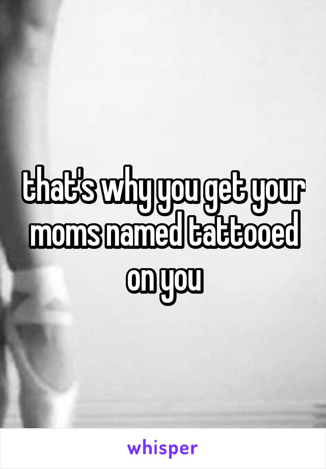 that's why you get your moms named tattooed on you