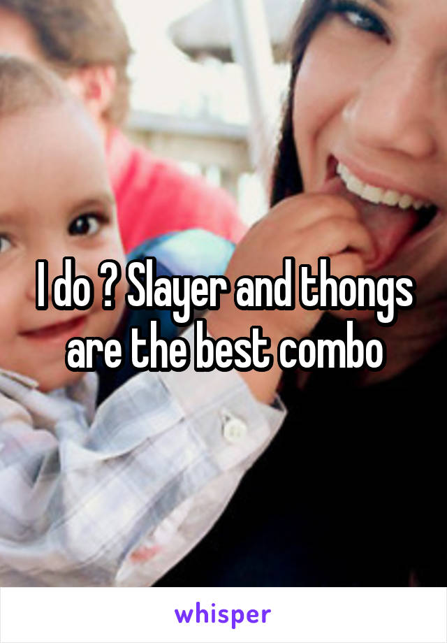 I do 😊 Slayer and thongs are the best combo