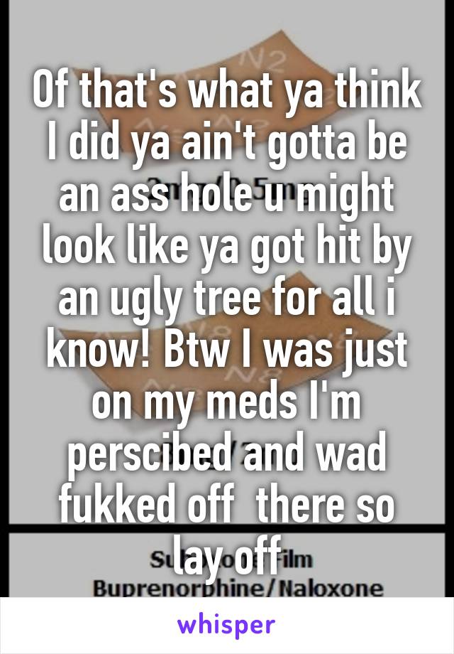 Of that's what ya think I did ya ain't gotta be an ass hole u might look like ya got hit by an ugly tree for all i know! Btw I was just on my meds I'm perscibed and wad fukked off  there so lay off