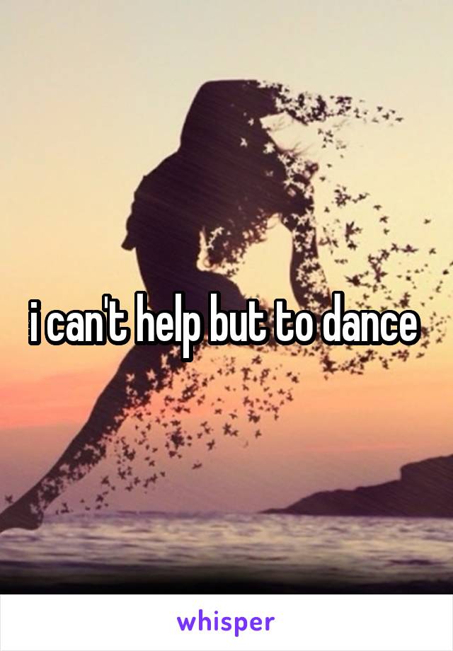 i can't help but to dance 