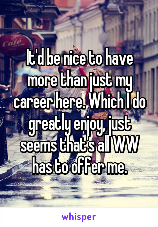 It'd be nice to have more than just my career here. Which I do greatly enjoy, just seems that's all WW has to offer me.