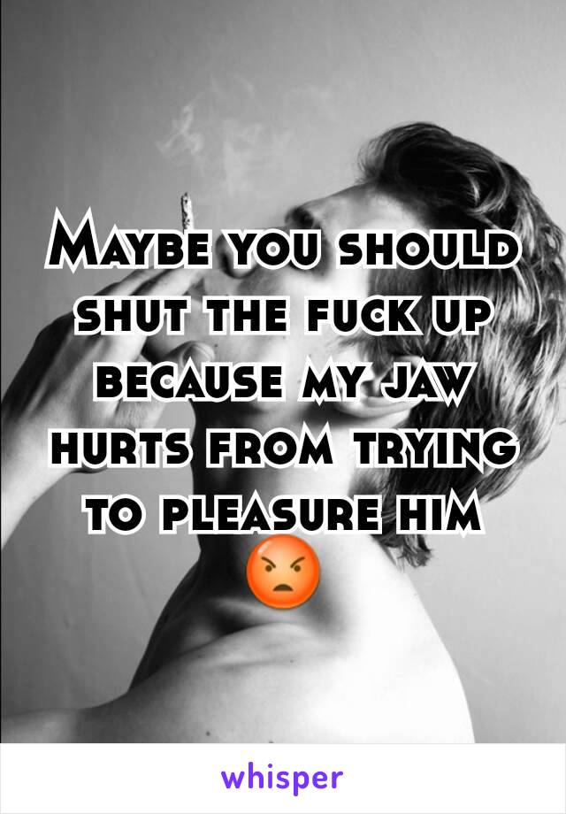 Maybe you should shut the fuck up because my jaw hurts from trying to pleasure him 😡