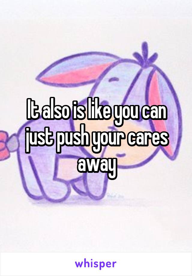 It also is like you can just push your cares away