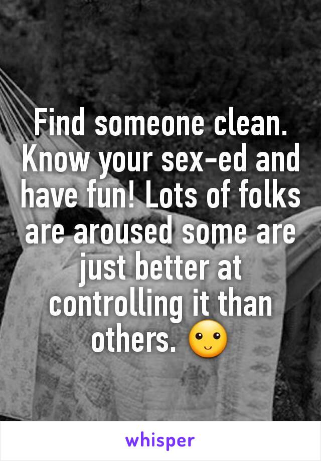 Find someone clean. Know your sex-ed and have fun! Lots of folks are aroused some are just better at controlling it than others. 🙂