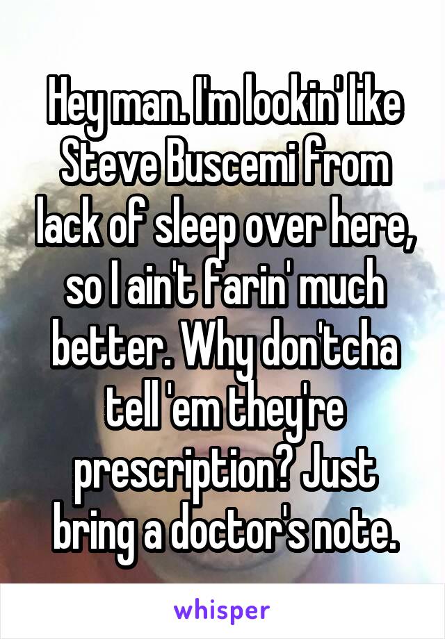 Hey man. I'm lookin' like Steve Buscemi from lack of sleep over here, so I ain't farin' much better. Why don'tcha tell 'em they're prescription? Just bring a doctor's note.