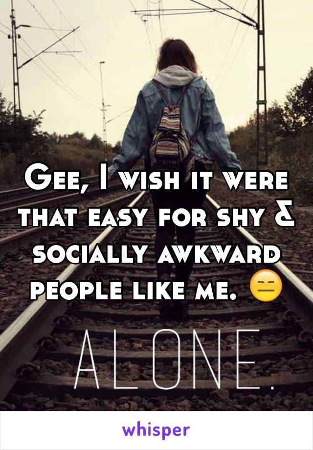 Gee, I wish it were that easy for shy & socially awkward people like me. 😑