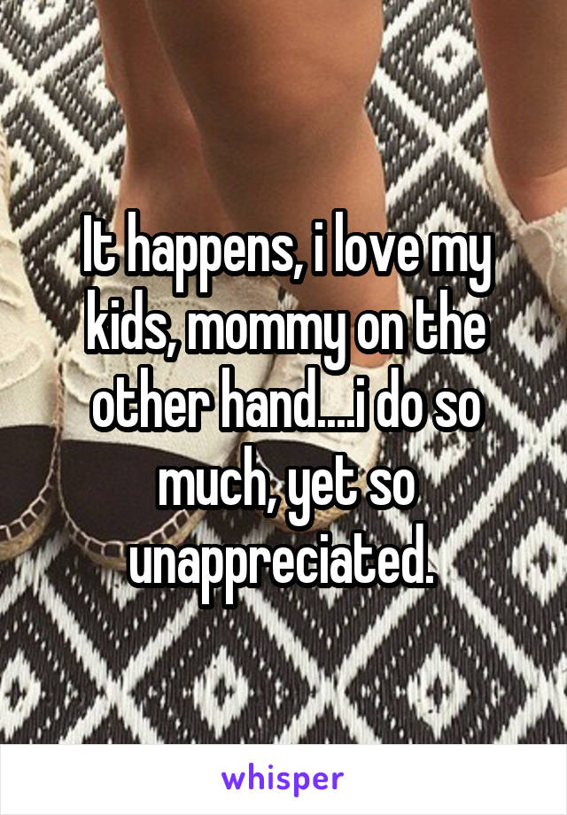 It happens, i love my kids, mommy on the other hand....i do so much, yet so unappreciated. 