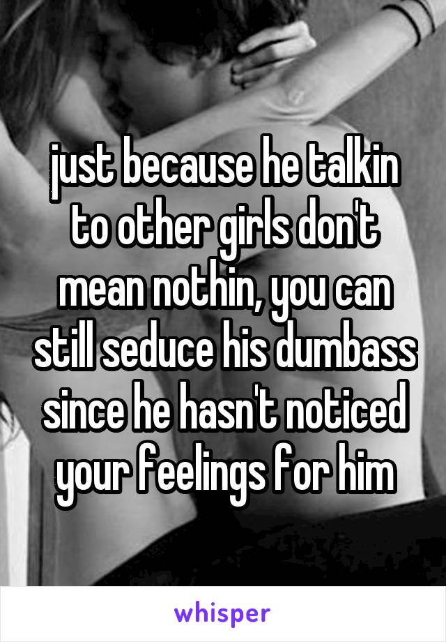 just because he talkin to other girls don't mean nothin, you can still seduce his dumbass since he hasn't noticed your feelings for him