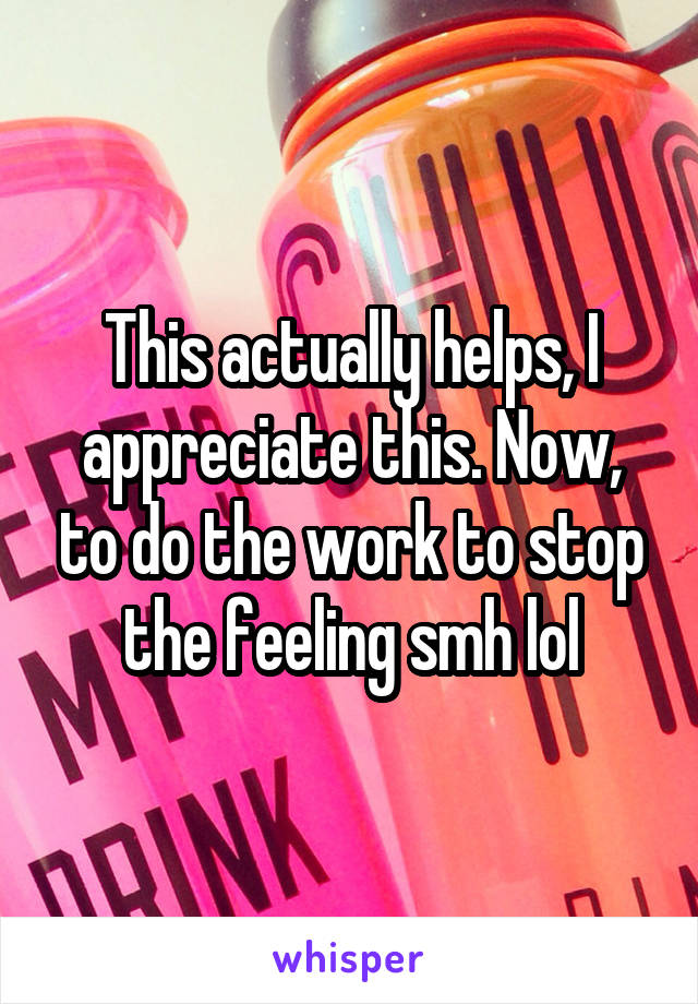 This actually helps, I appreciate this. Now, to do the work to stop the feeling smh lol