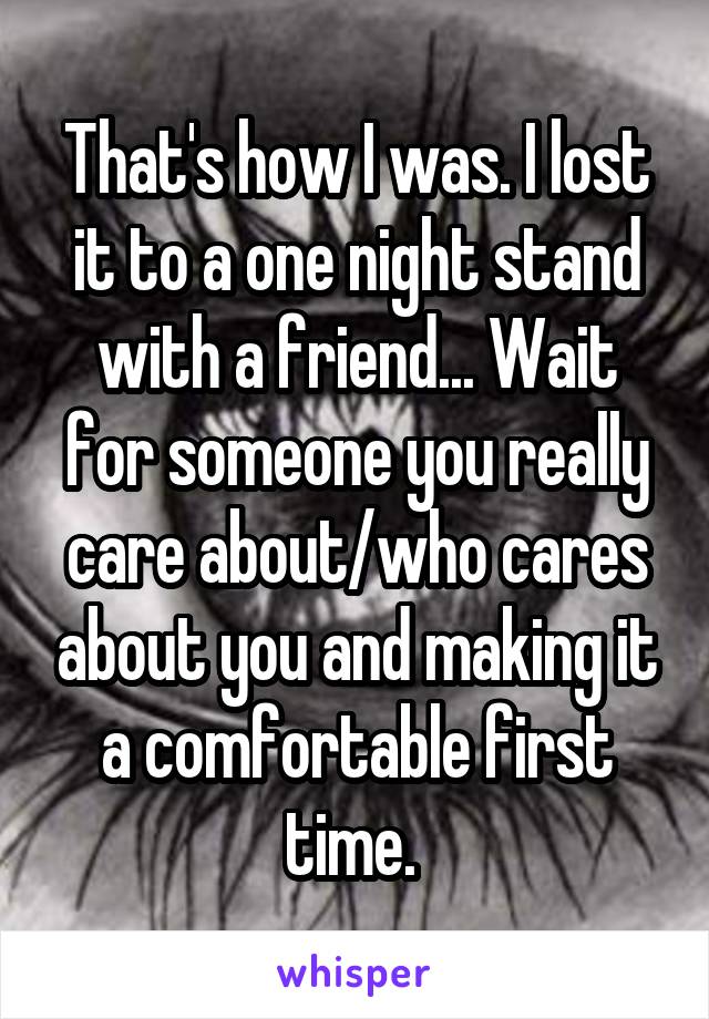 That's how I was. I lost it to a one night stand with a friend... Wait for someone you really care about/who cares about you and making it a comfortable first time. 