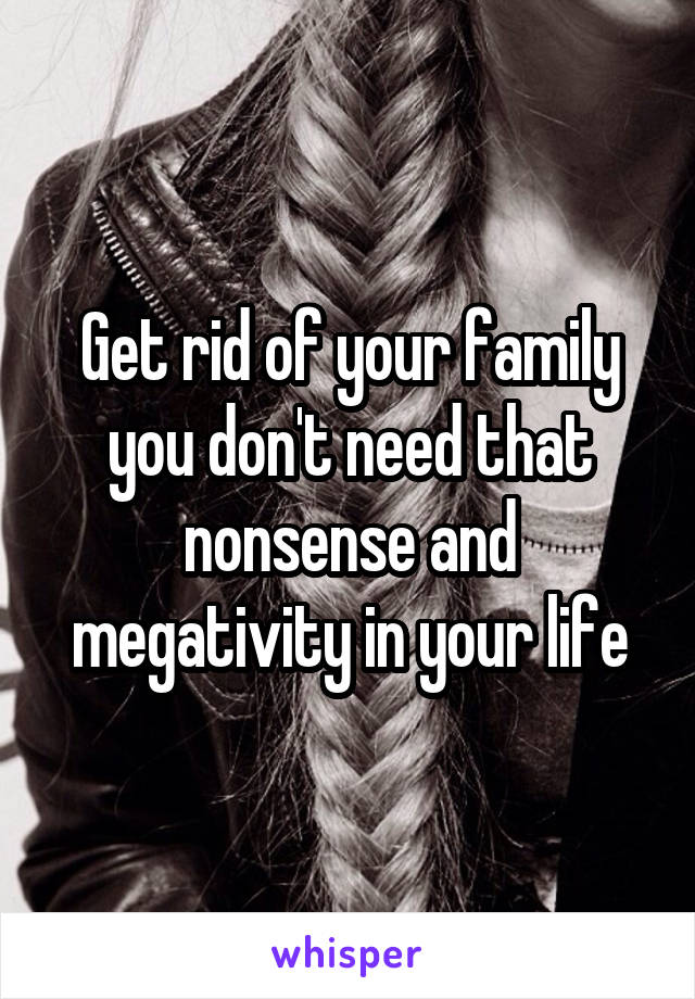 Get rid of your family you don't need that nonsense and megativity in your life
