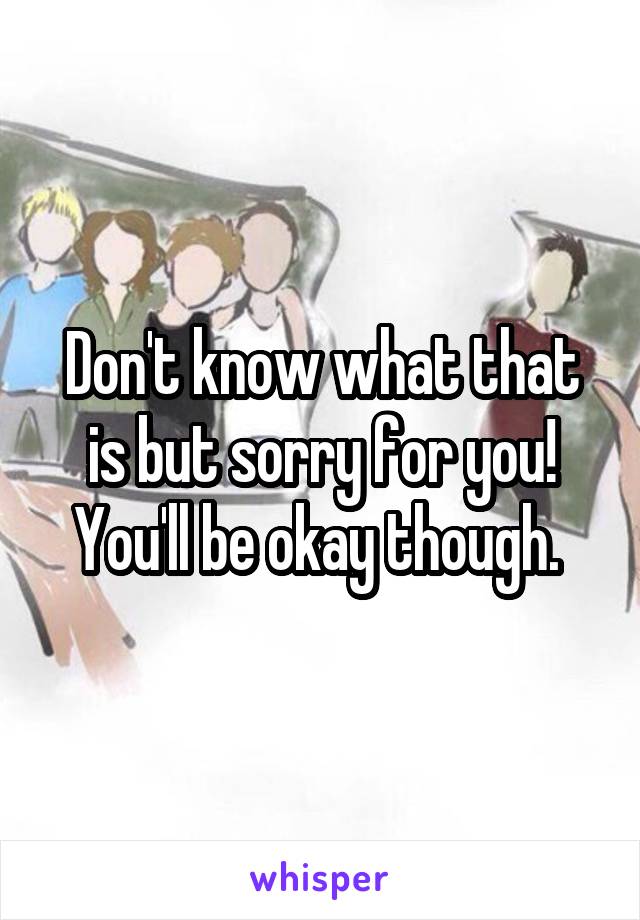 Don't know what that is but sorry for you! You'll be okay though. 