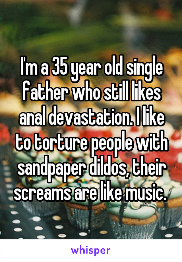 I'm a 35 year old single father who still likes anal devastation. I like to torture people with sandpaper dildos, their screams are like music. 