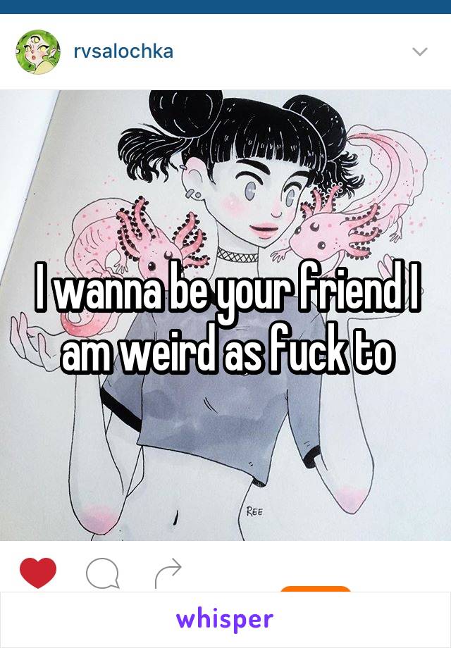 I wanna be your friend I am weird as fuck to