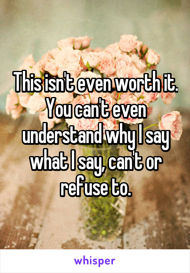 This isn't even worth it. You can't even understand why I say what I say, can't or refuse to.