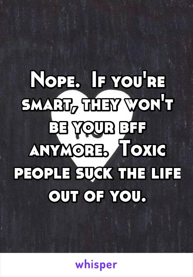 Nope.  If you're smart, they won't be your bff anymore.  Toxic people suck the life out of you.