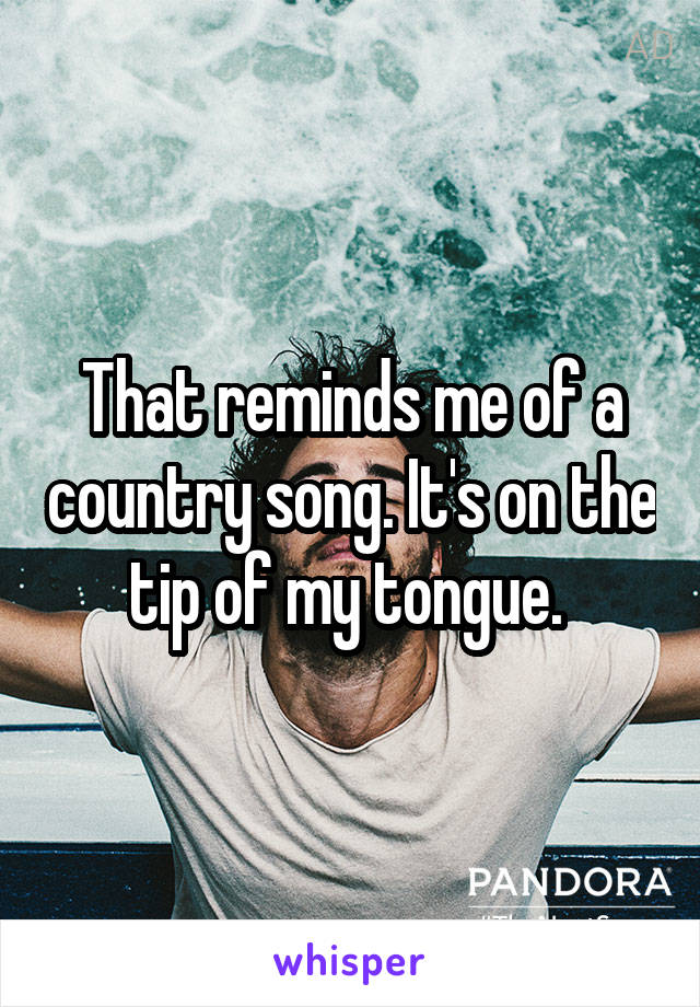 That reminds me of a country song. It's on the tip of my tongue. 