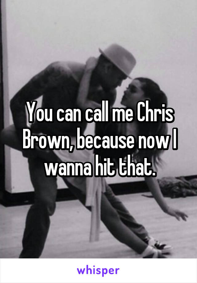 You can call me Chris Brown, because now I wanna hit that.