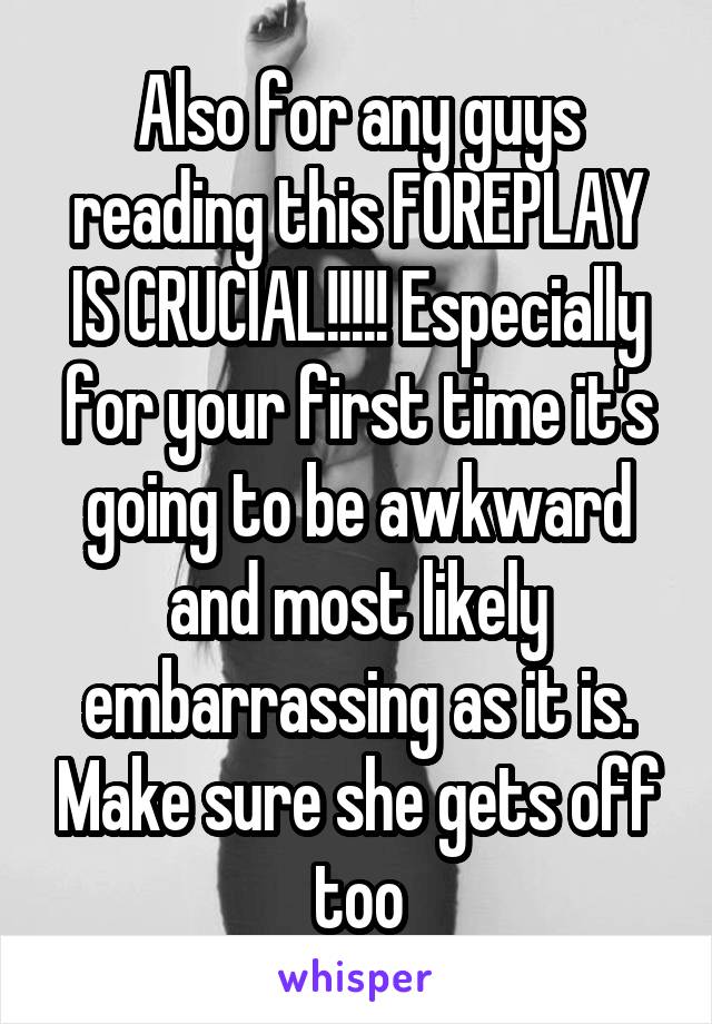 Also for any guys reading this FOREPLAY IS CRUCIAL!!!!! Especially for your first time it's going to be awkward and most likely embarrassing as it is. Make sure she gets off too