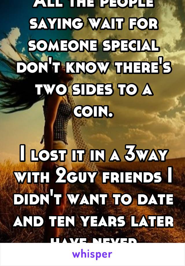 All the people saying wait for someone special don't know there's two sides to a coin.

I lost it in a 3way with 2guy friends I didn't want to date and ten years later have never regretted it.