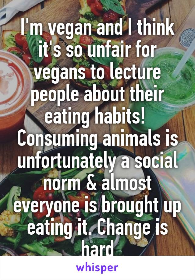 I'm vegan and I think it's so unfair for vegans to lecture people about their eating habits! 
Consuming animals is unfortunately a social norm & almost everyone is brought up eating it. Change is hard