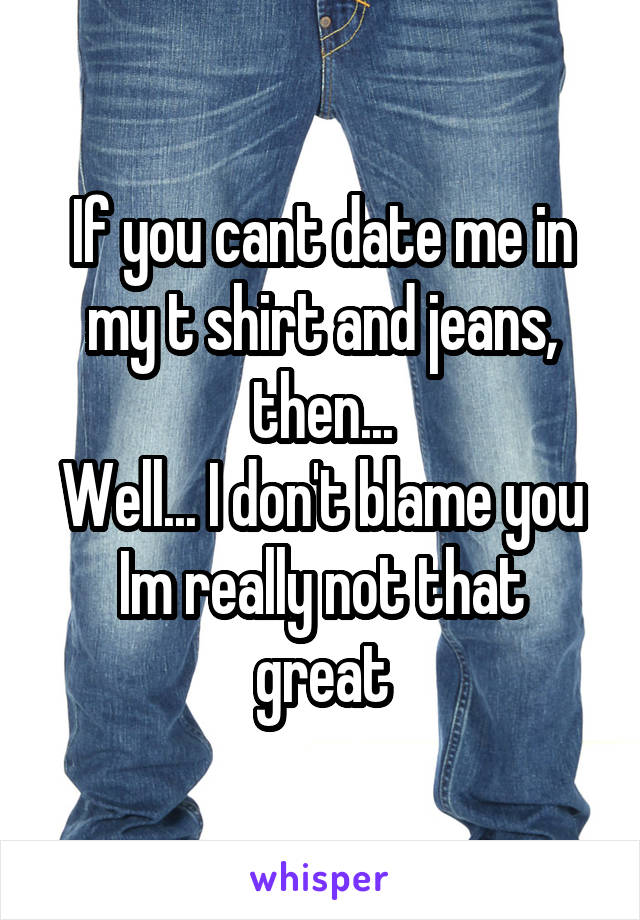 If you cant date me in my t shirt and jeans, then...
Well... I don't blame you
Im really not that great