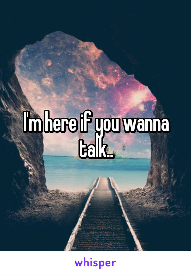 I'm here if you wanna talk..